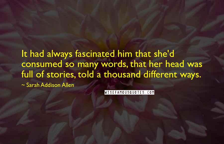 Sarah Addison Allen Quotes: It had always fascinated him that she'd consumed so many words, that her head was full of stories, told a thousand different ways.