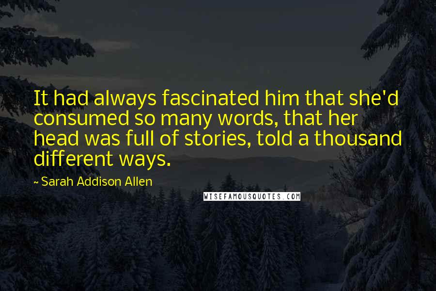 Sarah Addison Allen Quotes: It had always fascinated him that she'd consumed so many words, that her head was full of stories, told a thousand different ways.