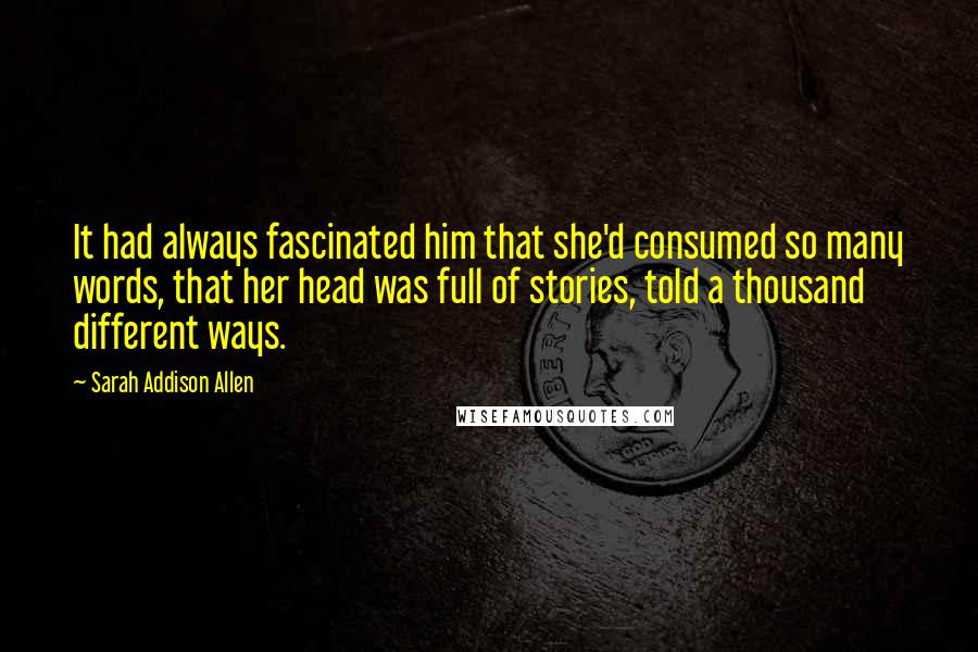 Sarah Addison Allen Quotes: It had always fascinated him that she'd consumed so many words, that her head was full of stories, told a thousand different ways.