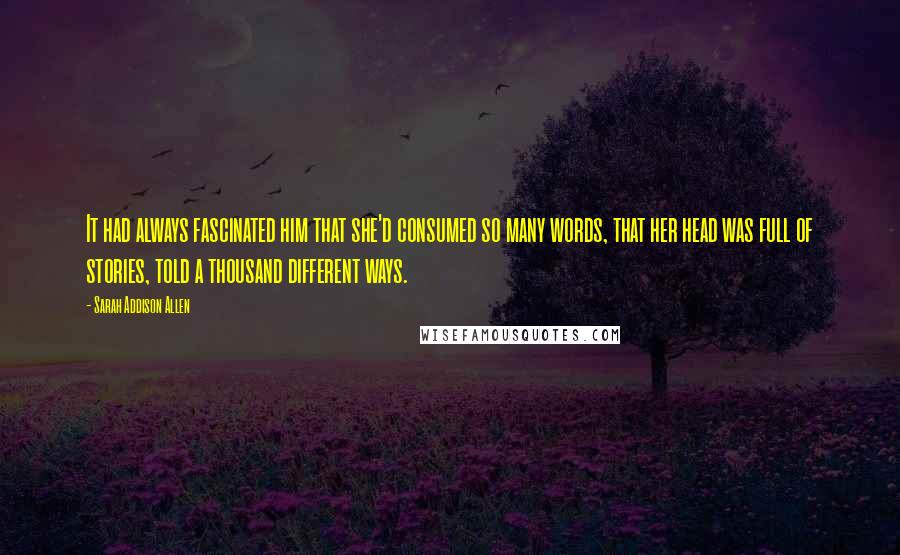 Sarah Addison Allen Quotes: It had always fascinated him that she'd consumed so many words, that her head was full of stories, told a thousand different ways.