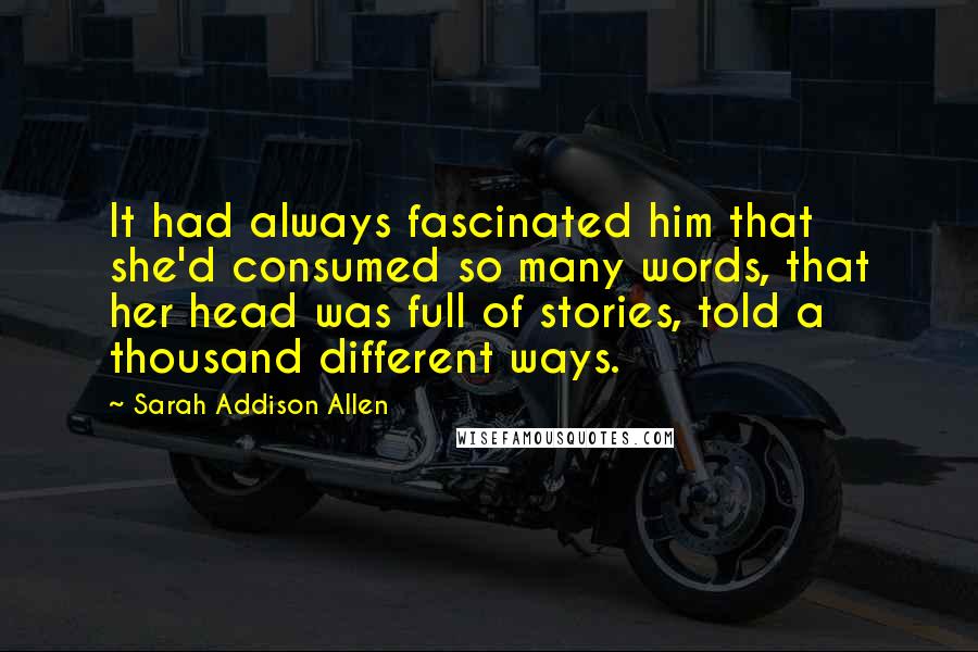 Sarah Addison Allen Quotes: It had always fascinated him that she'd consumed so many words, that her head was full of stories, told a thousand different ways.
