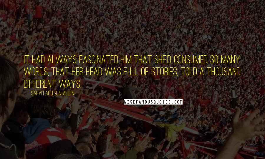 Sarah Addison Allen Quotes: It had always fascinated him that she'd consumed so many words, that her head was full of stories, told a thousand different ways.