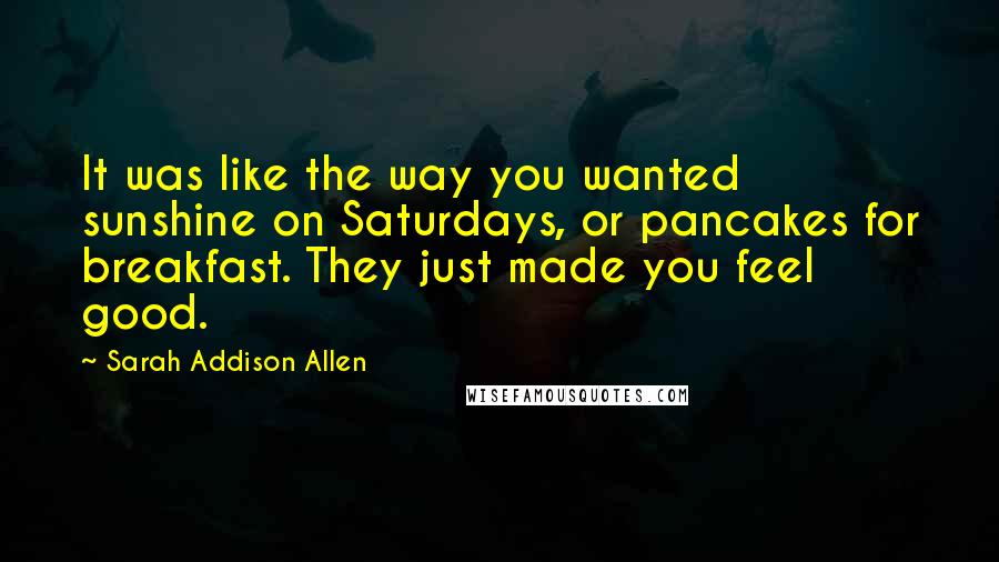 Sarah Addison Allen Quotes: It was like the way you wanted sunshine on Saturdays, or pancakes for breakfast. They just made you feel good.