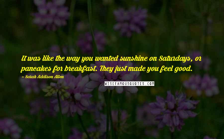 Sarah Addison Allen Quotes: It was like the way you wanted sunshine on Saturdays, or pancakes for breakfast. They just made you feel good.