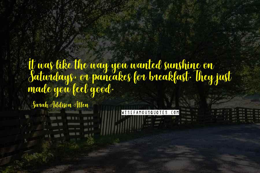 Sarah Addison Allen Quotes: It was like the way you wanted sunshine on Saturdays, or pancakes for breakfast. They just made you feel good.