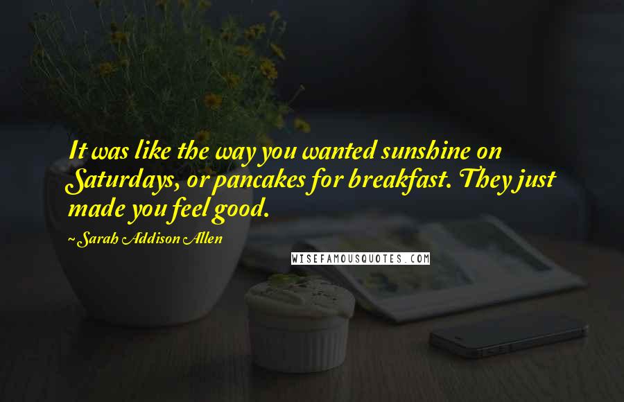 Sarah Addison Allen Quotes: It was like the way you wanted sunshine on Saturdays, or pancakes for breakfast. They just made you feel good.