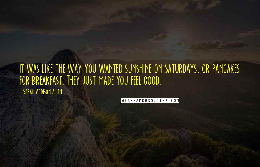 Sarah Addison Allen Quotes: It was like the way you wanted sunshine on Saturdays, or pancakes for breakfast. They just made you feel good.