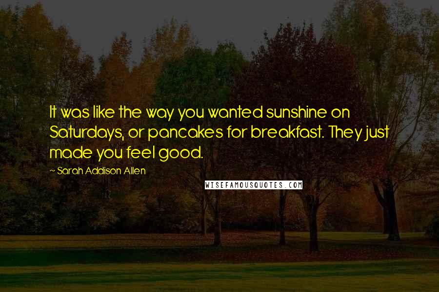 Sarah Addison Allen Quotes: It was like the way you wanted sunshine on Saturdays, or pancakes for breakfast. They just made you feel good.
