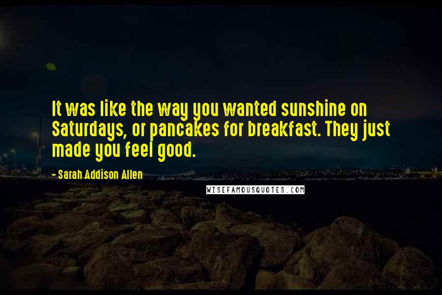 Sarah Addison Allen Quotes: It was like the way you wanted sunshine on Saturdays, or pancakes for breakfast. They just made you feel good.