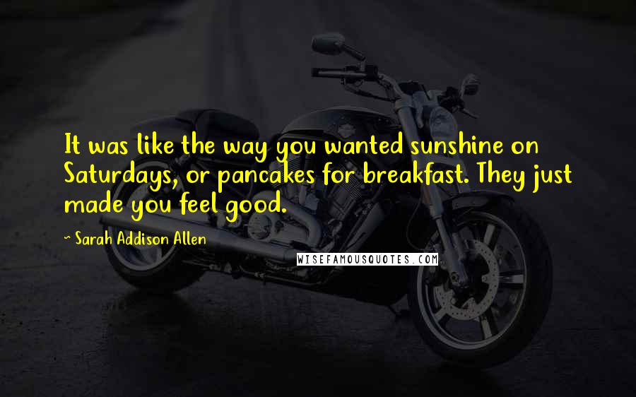 Sarah Addison Allen Quotes: It was like the way you wanted sunshine on Saturdays, or pancakes for breakfast. They just made you feel good.