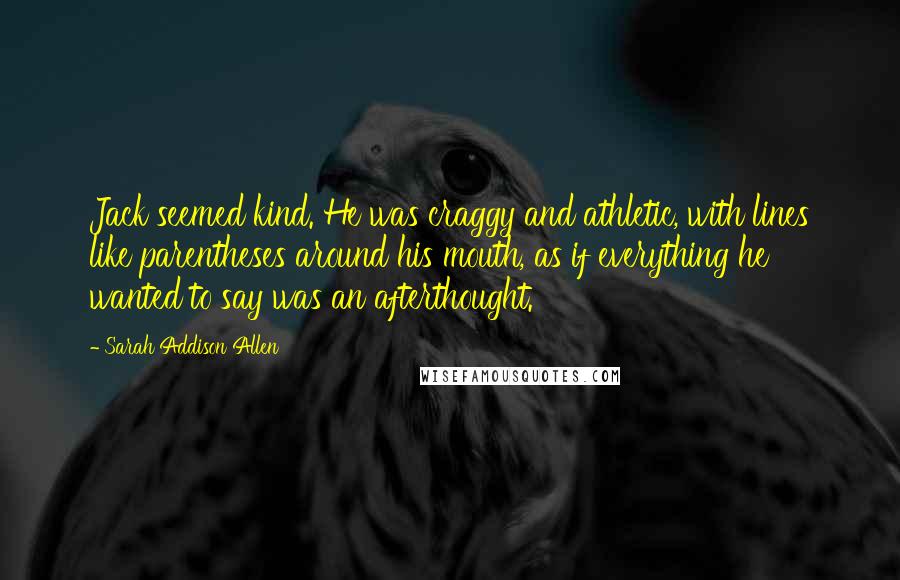 Sarah Addison Allen Quotes: Jack seemed kind. He was craggy and athletic, with lines like parentheses around his mouth, as if everything he wanted to say was an afterthought.