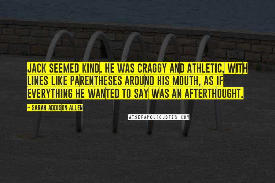 Sarah Addison Allen Quotes: Jack seemed kind. He was craggy and athletic, with lines like parentheses around his mouth, as if everything he wanted to say was an afterthought.