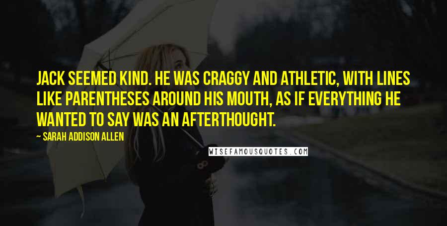 Sarah Addison Allen Quotes: Jack seemed kind. He was craggy and athletic, with lines like parentheses around his mouth, as if everything he wanted to say was an afterthought.