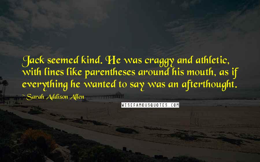 Sarah Addison Allen Quotes: Jack seemed kind. He was craggy and athletic, with lines like parentheses around his mouth, as if everything he wanted to say was an afterthought.