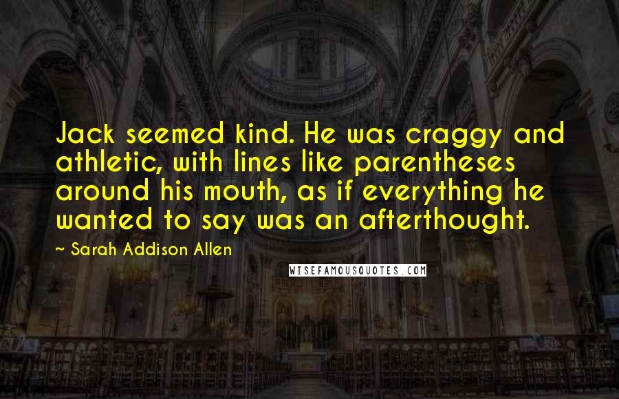 Sarah Addison Allen Quotes: Jack seemed kind. He was craggy and athletic, with lines like parentheses around his mouth, as if everything he wanted to say was an afterthought.