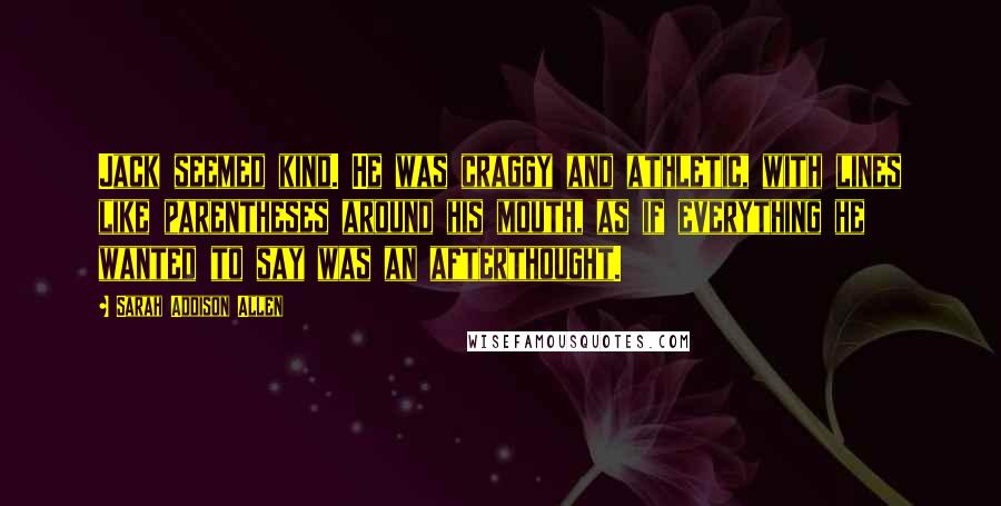 Sarah Addison Allen Quotes: Jack seemed kind. He was craggy and athletic, with lines like parentheses around his mouth, as if everything he wanted to say was an afterthought.