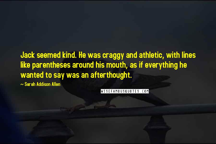Sarah Addison Allen Quotes: Jack seemed kind. He was craggy and athletic, with lines like parentheses around his mouth, as if everything he wanted to say was an afterthought.