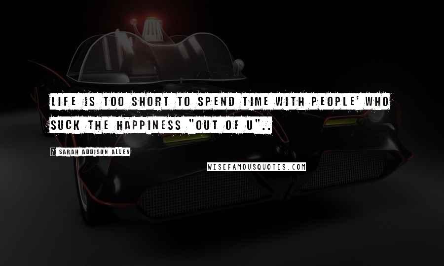 Sarah Addison Allen Quotes: Life is too short to spend time with people' who suck the happiness "out of u"..