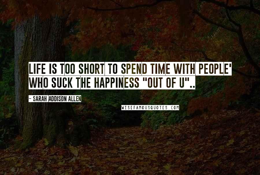 Sarah Addison Allen Quotes: Life is too short to spend time with people' who suck the happiness "out of u"..