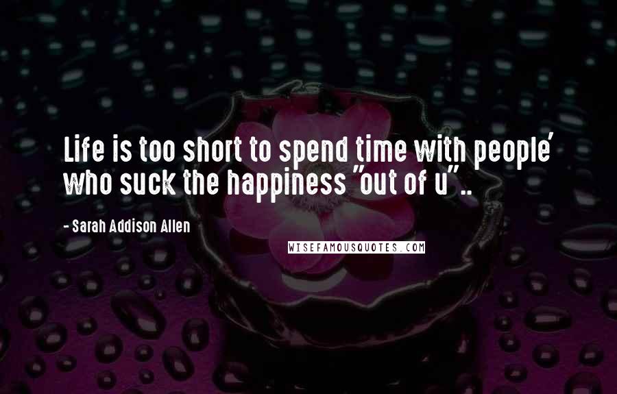 Sarah Addison Allen Quotes: Life is too short to spend time with people' who suck the happiness "out of u"..