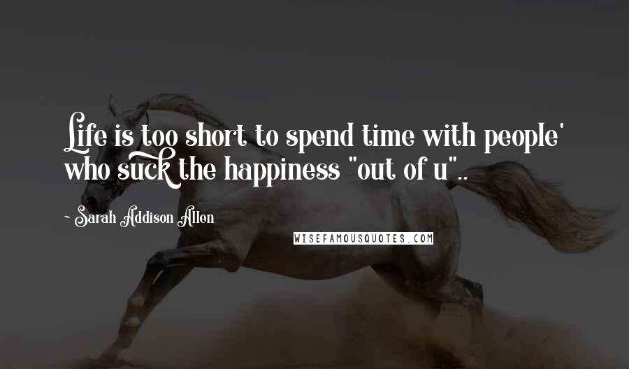 Sarah Addison Allen Quotes: Life is too short to spend time with people' who suck the happiness "out of u"..