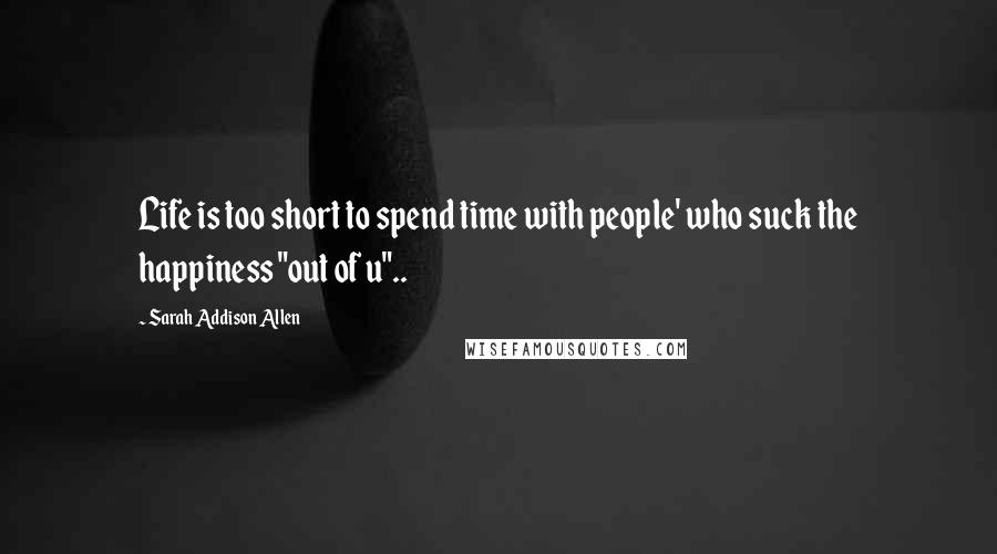 Sarah Addison Allen Quotes: Life is too short to spend time with people' who suck the happiness "out of u"..