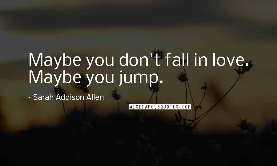 Sarah Addison Allen Quotes: Maybe you don't fall in love. Maybe you jump.