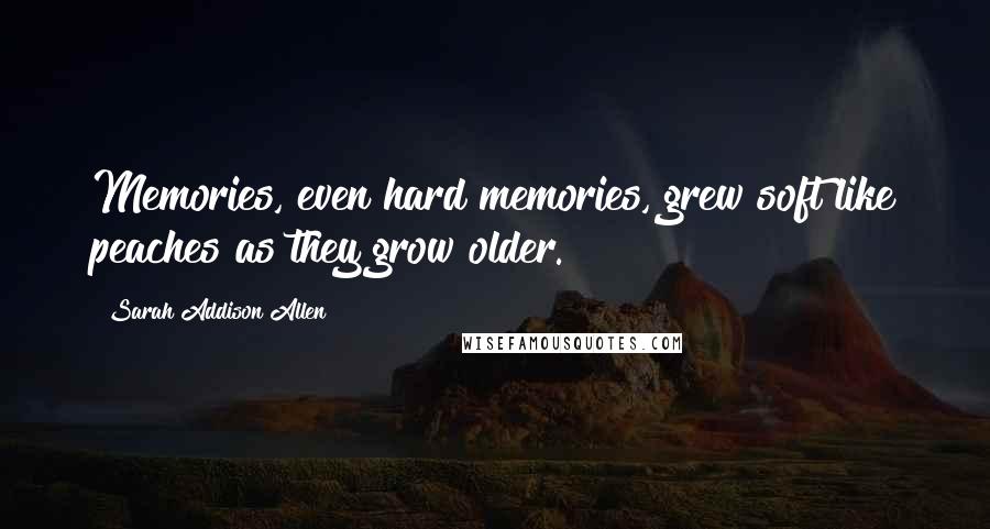Sarah Addison Allen Quotes: Memories, even hard memories, grew soft like peaches as they grow older.