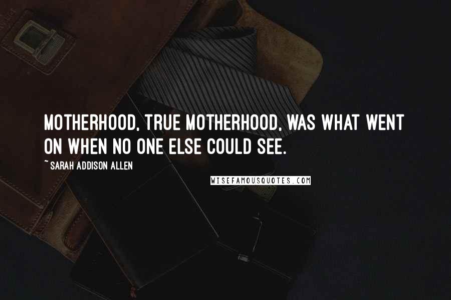 Sarah Addison Allen Quotes: Motherhood, true motherhood, was what went on when no one else could see.
