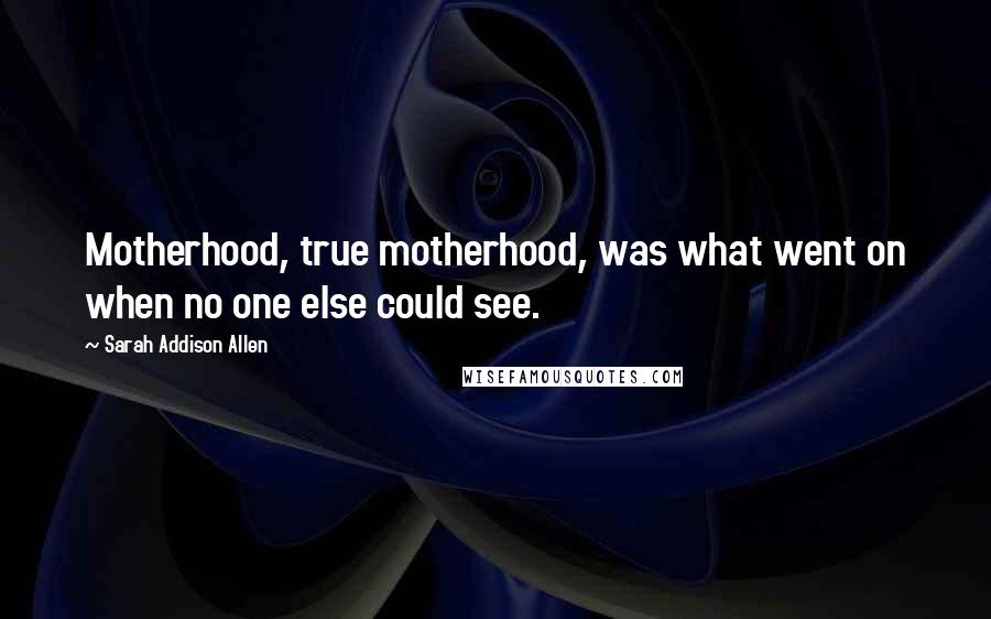 Sarah Addison Allen Quotes: Motherhood, true motherhood, was what went on when no one else could see.