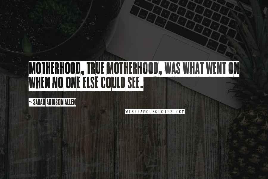 Sarah Addison Allen Quotes: Motherhood, true motherhood, was what went on when no one else could see.