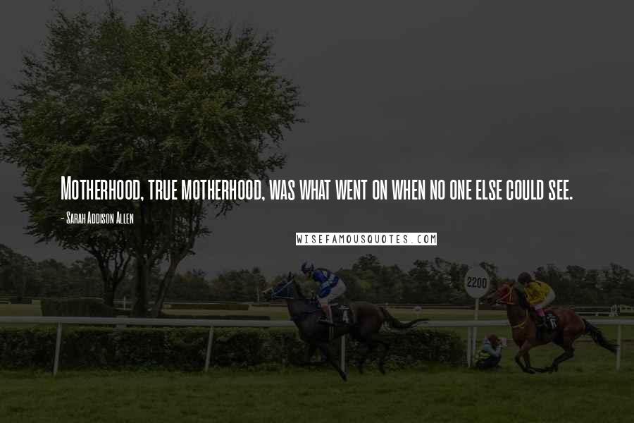 Sarah Addison Allen Quotes: Motherhood, true motherhood, was what went on when no one else could see.