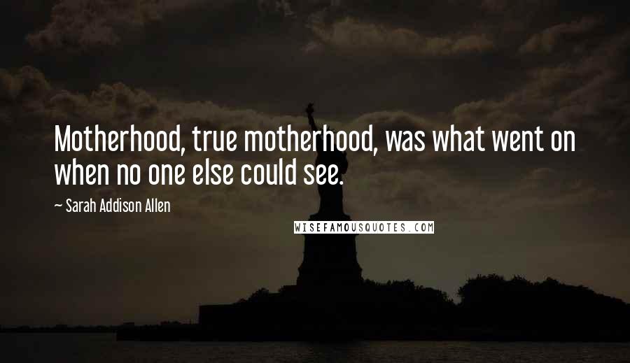 Sarah Addison Allen Quotes: Motherhood, true motherhood, was what went on when no one else could see.