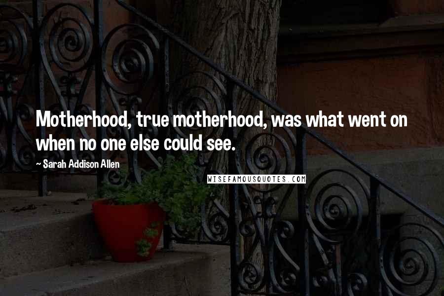 Sarah Addison Allen Quotes: Motherhood, true motherhood, was what went on when no one else could see.