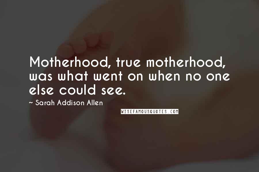 Sarah Addison Allen Quotes: Motherhood, true motherhood, was what went on when no one else could see.