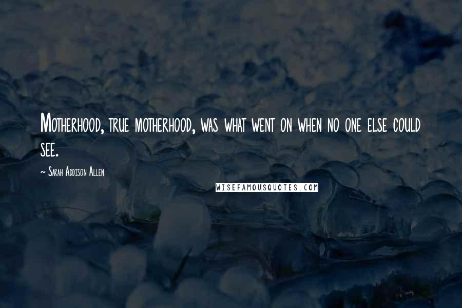 Sarah Addison Allen Quotes: Motherhood, true motherhood, was what went on when no one else could see.