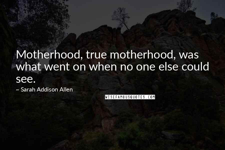Sarah Addison Allen Quotes: Motherhood, true motherhood, was what went on when no one else could see.