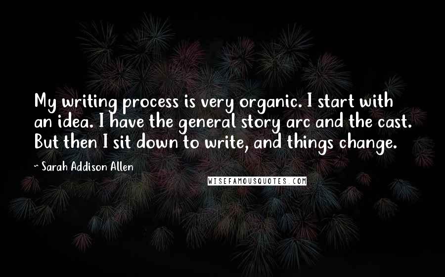Sarah Addison Allen Quotes: My writing process is very organic. I start with an idea. I have the general story arc and the cast. But then I sit down to write, and things change.