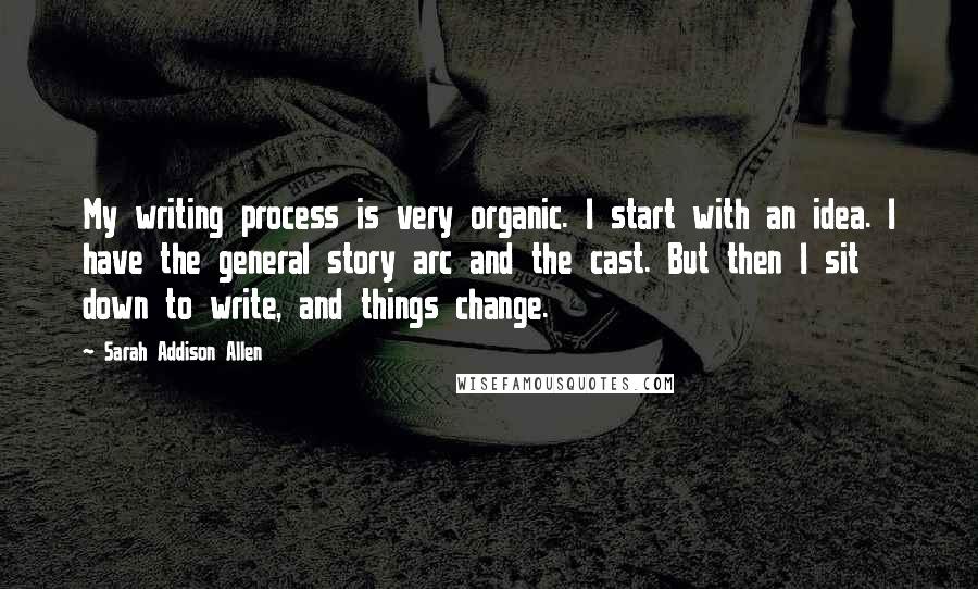 Sarah Addison Allen Quotes: My writing process is very organic. I start with an idea. I have the general story arc and the cast. But then I sit down to write, and things change.