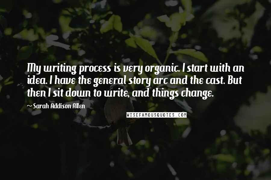 Sarah Addison Allen Quotes: My writing process is very organic. I start with an idea. I have the general story arc and the cast. But then I sit down to write, and things change.