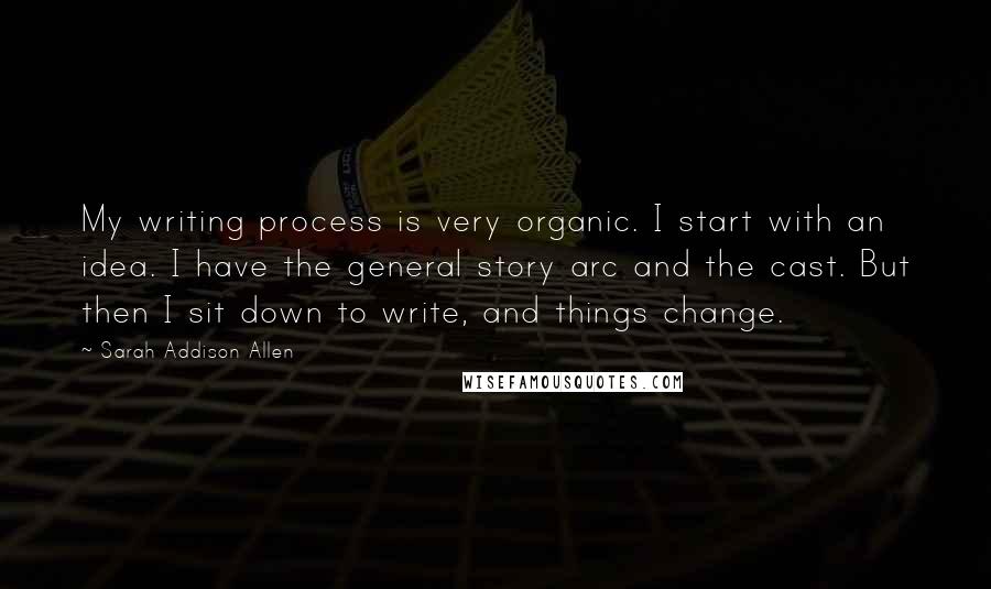 Sarah Addison Allen Quotes: My writing process is very organic. I start with an idea. I have the general story arc and the cast. But then I sit down to write, and things change.