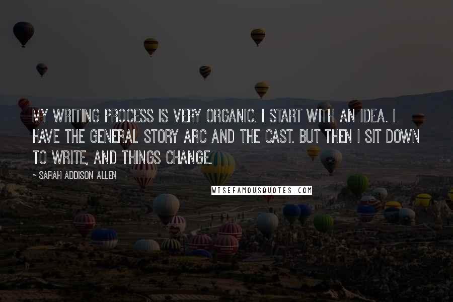 Sarah Addison Allen Quotes: My writing process is very organic. I start with an idea. I have the general story arc and the cast. But then I sit down to write, and things change.