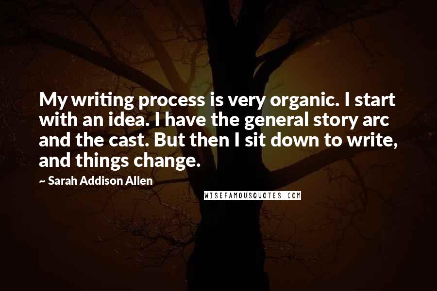 Sarah Addison Allen Quotes: My writing process is very organic. I start with an idea. I have the general story arc and the cast. But then I sit down to write, and things change.