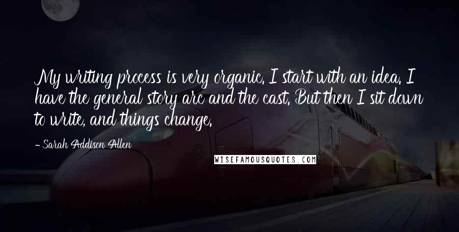 Sarah Addison Allen Quotes: My writing process is very organic. I start with an idea. I have the general story arc and the cast. But then I sit down to write, and things change.