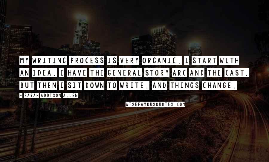 Sarah Addison Allen Quotes: My writing process is very organic. I start with an idea. I have the general story arc and the cast. But then I sit down to write, and things change.