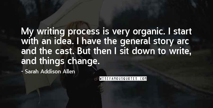 Sarah Addison Allen Quotes: My writing process is very organic. I start with an idea. I have the general story arc and the cast. But then I sit down to write, and things change.