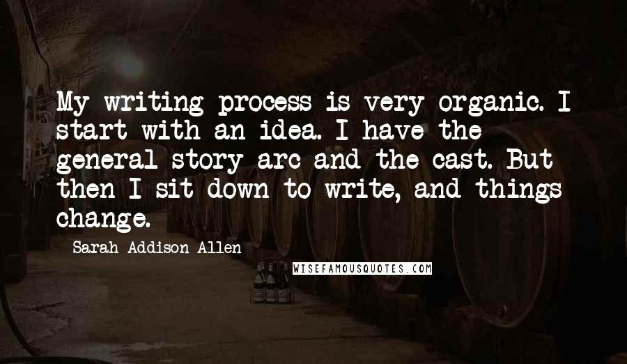 Sarah Addison Allen Quotes: My writing process is very organic. I start with an idea. I have the general story arc and the cast. But then I sit down to write, and things change.