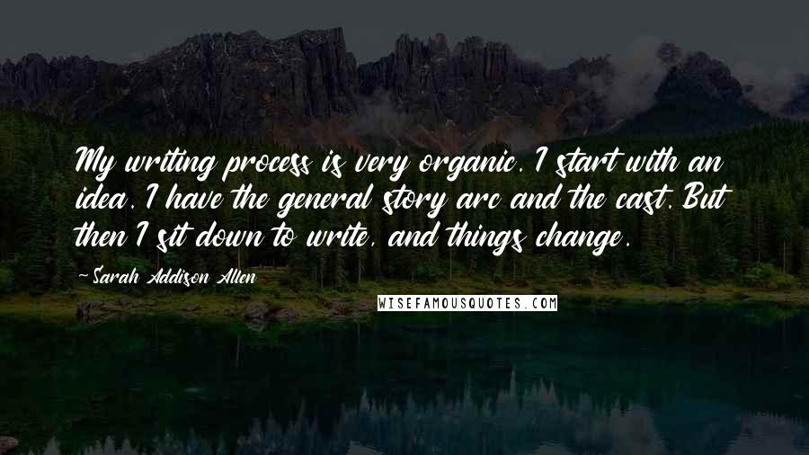 Sarah Addison Allen Quotes: My writing process is very organic. I start with an idea. I have the general story arc and the cast. But then I sit down to write, and things change.