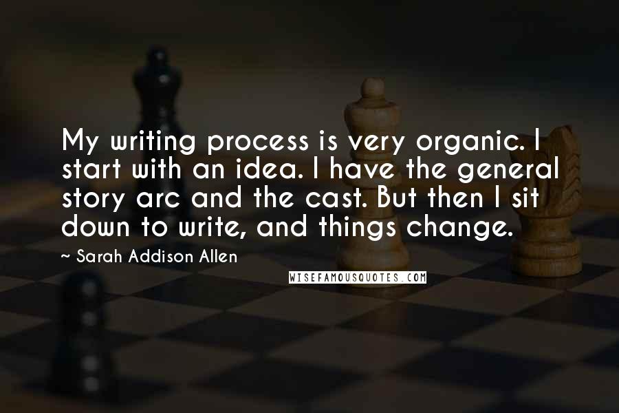 Sarah Addison Allen Quotes: My writing process is very organic. I start with an idea. I have the general story arc and the cast. But then I sit down to write, and things change.