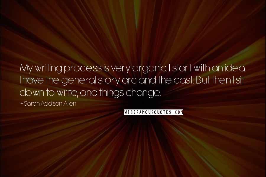 Sarah Addison Allen Quotes: My writing process is very organic. I start with an idea. I have the general story arc and the cast. But then I sit down to write, and things change.